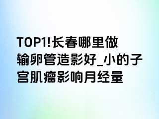 TOP1!长春哪里做输卵管造影好_小的子宫肌瘤影响月经量