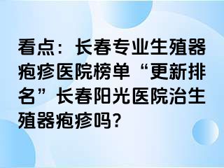 看点：长春专业生殖器疱疹医院榜单“更新排名”长春阳光医院治生殖器疱疹吗?