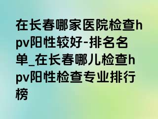 在长春哪家医院检查hpv阳性较好-排名名单_在长春哪儿检查hpv阳性检查专业排行榜