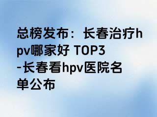 总榜发布：长春治疗hpv哪家好 TOP3-长春看hpv医院名单公布