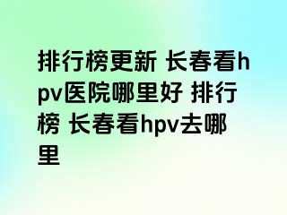 排行榜更新 长春看hpv医院哪里好 排行榜 长春看hpv去哪里