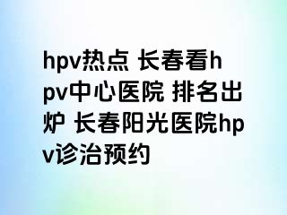 hpv热点 长春看hpv中心医院 排名出炉 长春阳光医院hpv诊治预约