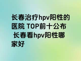 长春治疗hpv阳性的医院 TOP前十公布 长春看hpv阳性哪家好