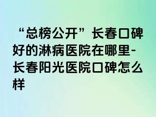 “总榜公开”长春口碑好的淋病医院在哪里-长春阳光医院口碑怎么样