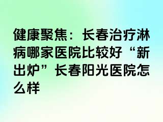 健康聚焦：长春治疗淋病哪家医院比较好“新出炉”长春阳光医院怎么样