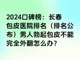 2024口碑榜：长春包皮医院排名（排名公布）男人勃起包皮不能完全外翻怎么办？