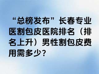 “总榜发布”长春专业医割包皮医院排名（排名上升）男性割包皮费用需多少？