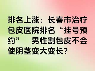 排名上涨：长春市治疗包皮医院排名“挂号预约”　男性割包皮不会使阴茎变大变长？