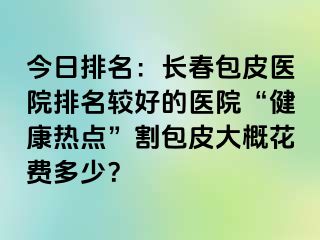 今日排名：长春包皮医院排名较好的医院“健康热点”割包皮大概花费多少？