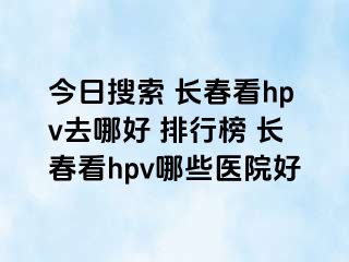 今日搜索 长春看hpv去哪好 排行榜 长春看hpv哪些医院好