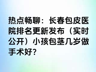 热点畅聊：长春包皮医院排名更新发布（实时公开）小孩包茎几岁做手术好？