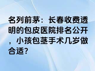 名列前茅：长春收费透明的包皮医院排名公开，小孩包茎手术几岁做合适？