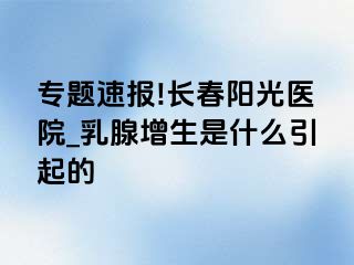 专题速报!长春阳光医院_乳腺增生是什么引起的