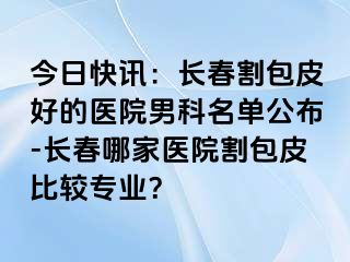 今日快讯：长春割包皮好的医院男科名单公布-长春哪家医院割包皮比较专业？