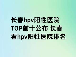 长春hpv阳性医院 TOP前十公布 长春看hpv阳性医院排名