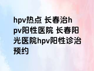 hpv热点 长春治hpv阳性医院 长春阳光医院hpv阳性诊治预约