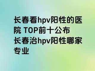 长春看hpv阳性的医院 TOP前十公布 长春治hpv阳性哪家专业