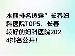 本期排名透露”长春妇科医院TOP5，长春较好的妇科医院2024排名公开！