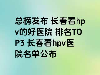 总榜发布 长春看hpv的好医院 排名TOP3 长春看hpv医院名单公布