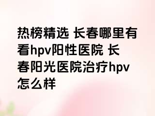 热榜精选 长春哪里有看hpv阳性医院 长春阳光医院治疗hpv怎么样