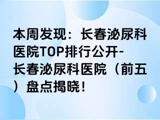 本周发现：长春泌尿科医院TOP排行公开-长春泌尿科医院（前五）盘点揭晓！