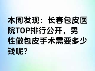 本周发现：长春包皮医院TOP排行公开，男性做包皮手术需要多少钱呢？