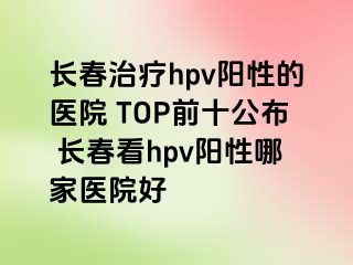 长春治疗hpv阳性的医院 TOP前十公布 长春看hpv阳性哪家医院好