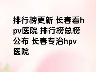 排行榜更新 长春看hpv医院 排行榜总榜公布 长春专治hpv医院