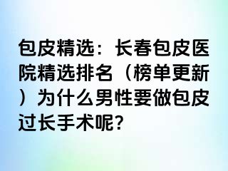 包皮精选：长春包皮医院精选排名（榜单更新）为什么男性要做包皮过长手术呢？