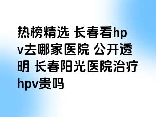 热榜精选 长春看hpv去哪家医院 公开透明 长春阳光医院治疗hpv贵吗