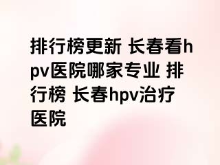 排行榜更新 长春看hpv医院哪家专业 排行榜 长春hpv治疗医院