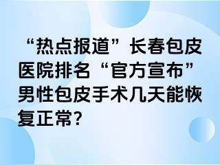 “热点报道”长春包皮医院排名“官方宣布”男性包皮手术几天能恢复正常？