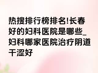 热搜排行榜排名!长春好的妇科医院是哪些_妇科哪家医院治疗阴道干涩好