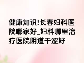 健康知识!长春妇科医院哪家好_妇科哪里治疗医院阴道干涩好