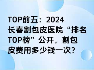 TOP前五：2024长春割包皮医院“排名TOP榜”公开，割包皮费用多少钱一次？