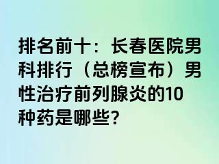 排名前十：长春医院男科排行（总榜宣布）男性治疗前列腺炎的10种药是哪些？