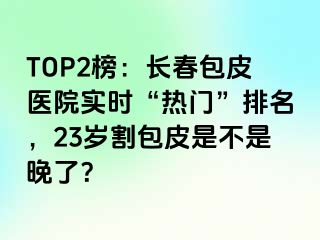 TOP2榜：长春包皮医院实时“热门”排名，23岁割包皮是不是晚了？