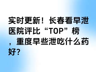 实时更新！长春看早泄医院评比“TOP”榜，重度早些泄吃什么药好？