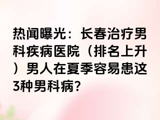 热闻曝光：长春治疗男科疾病医院（排名上升）男人在夏季容易患这3种男科病？