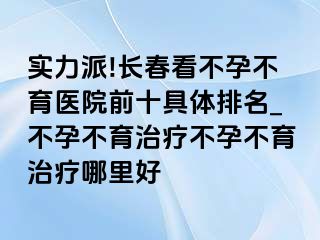 实力派!长春看不孕不育医院前十具体排名_不孕不育治疗不孕不育治疗哪里好