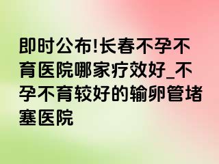 即时公布!长春不孕不育医院哪家疗效好_不孕不育较好的输卵管堵塞医院