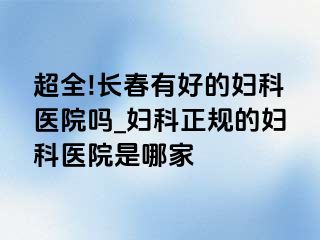 超全!长春有好的妇科医院吗_妇科正规的妇科医院是哪家