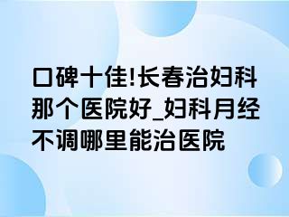 口碑十佳!长春治妇科那个医院好_妇科月经不调哪里能治医院