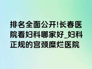 排名全面公开!长春医院看妇科哪家好_妇科正规的宫颈糜烂医院