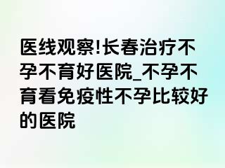 医线观察!长春治疗不孕不育好医院_不孕不育看免疫性不孕比较好的医院