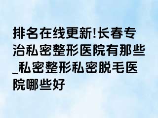 排名在线更新!长春专治私密整形医院有那些_私密整形私密脱毛医院哪些好