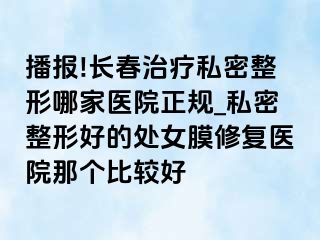 播报!长春治疗私密整形哪家医院正规_私密整形好的处女膜修复医院那个比较好