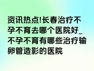 资讯热点!长春治疗不孕不育去哪个医院好_不孕不育有哪些治疗输卵管造影的医院