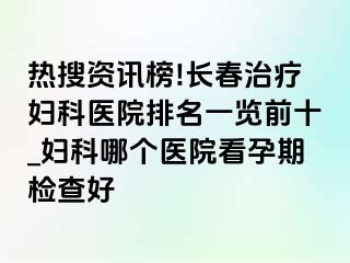 热搜资讯榜!长春治疗妇科医院排名一览前十_妇科哪个医院看孕期检查好