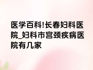 医学百科!长春妇科医院_妇科市宫颈疾病医院有几家